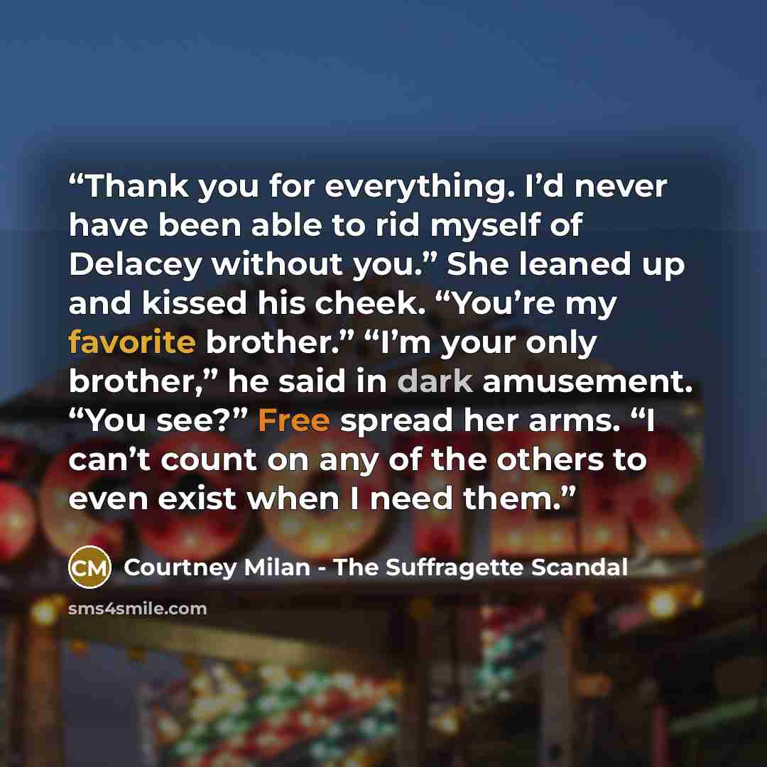 “Thank you for everything. I’d never have been able to rid myself of Delacey without you.” She leaned up and kissed his cheek. “You’re my favorite brother.” “I’m your only brother,” he said in dark amusement. “You see?” Free spread her arms. “I can’t count on any of the others to even exist when I…” quote by Courtney Milan - The Suffragette Scandal