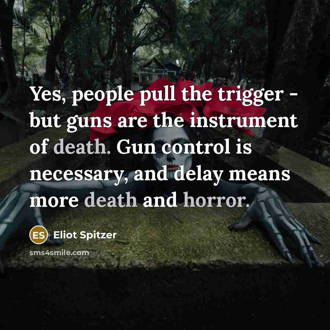 “Yes, people pull the trigger - but guns are the instrument of death. Gun control is necessary, and delay means more death and horror.” quote by Eliot Spitzer