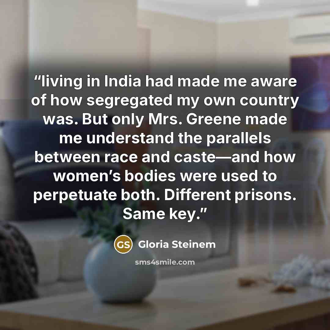 “living in India had made me aware of how segregated my own country was. But only Mrs. Greene made me understand the parallels between race and caste—and how women’s bodies were used to perpetuate both. Different prisons. Same key.” quote by Gloria Steinem