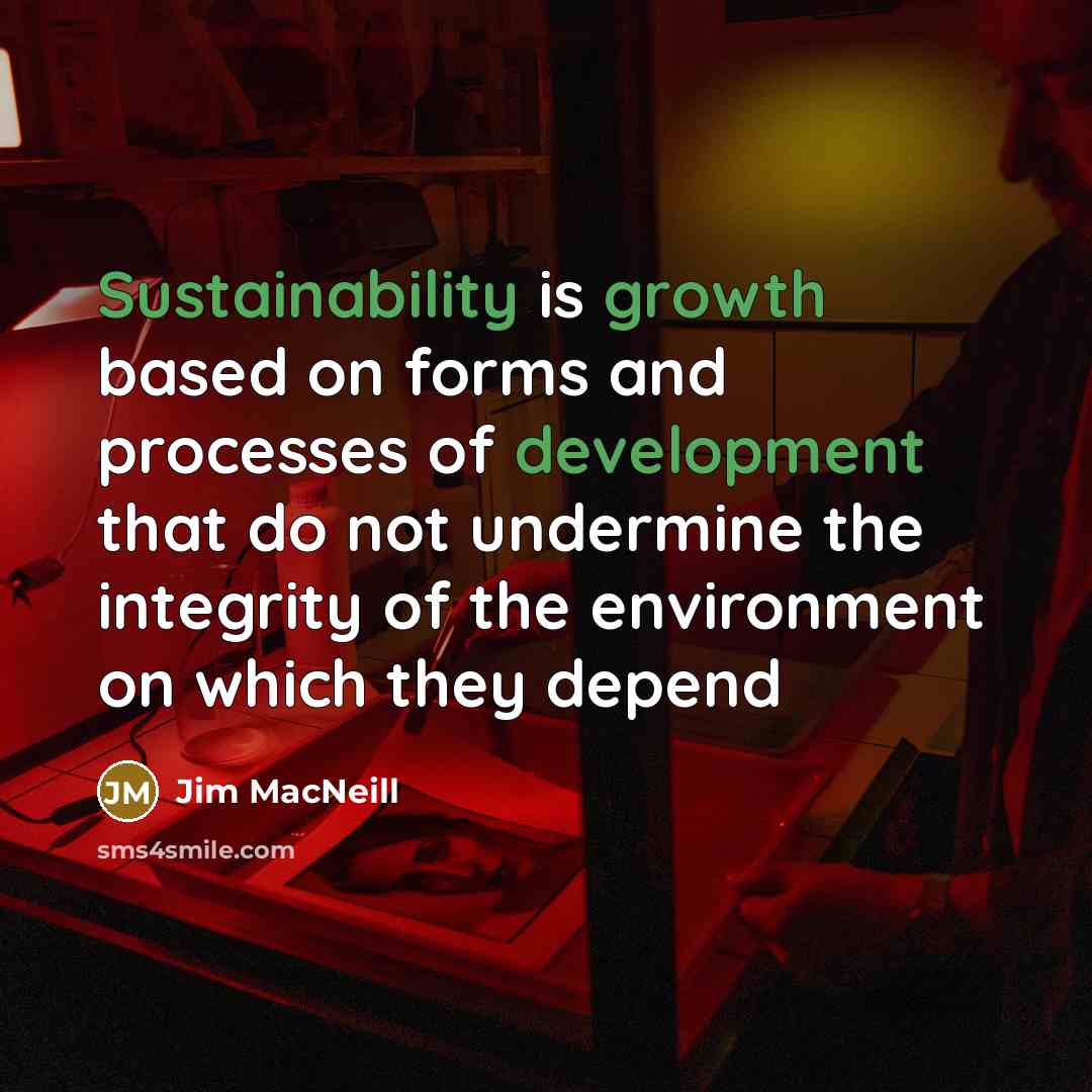 “Sustainability is growth based on forms and processes of development that do not undermine the integrity of the environment on which they depend” quote by Jim MacNeill