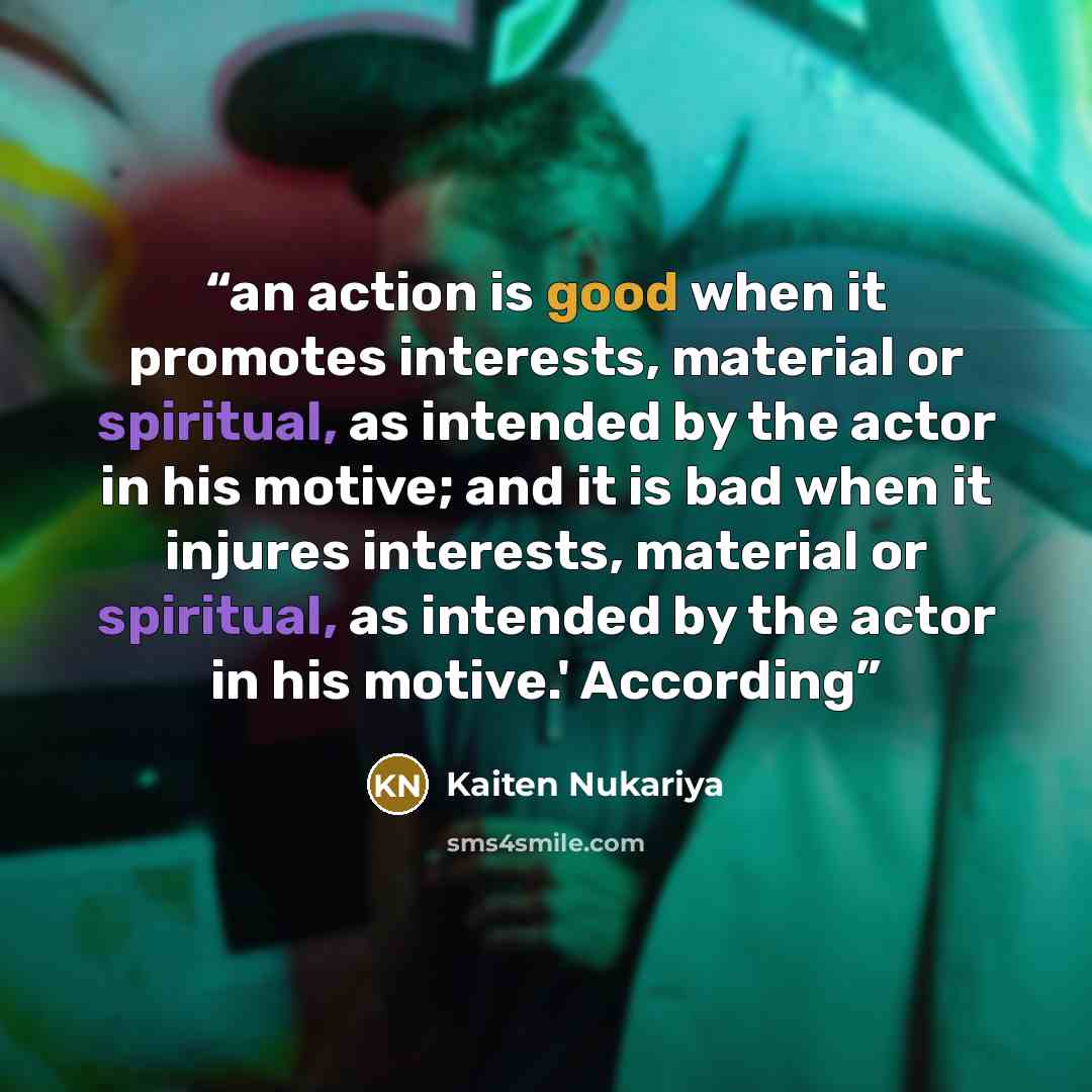 “an action is good when it promotes interests, material or spiritual, as intended by the actor in his motive; and it is bad when it injures interests, material or spiritual, as intended by the actor in his motive.' According” quote by Kaiten Nukariya