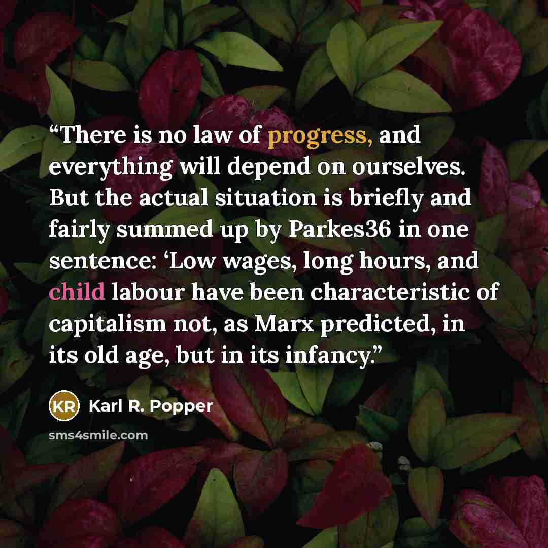 “There is no law of progress, and everything will depend on ourselves. But the actual situation is briefly and fairly summed up by Parkes36 in one sentence: ‘Low wages, long hours, and child labour have been characteristic of capitalism not, as Marx predicted, in its old age, but in its infancy.” quote by Karl R. Popper