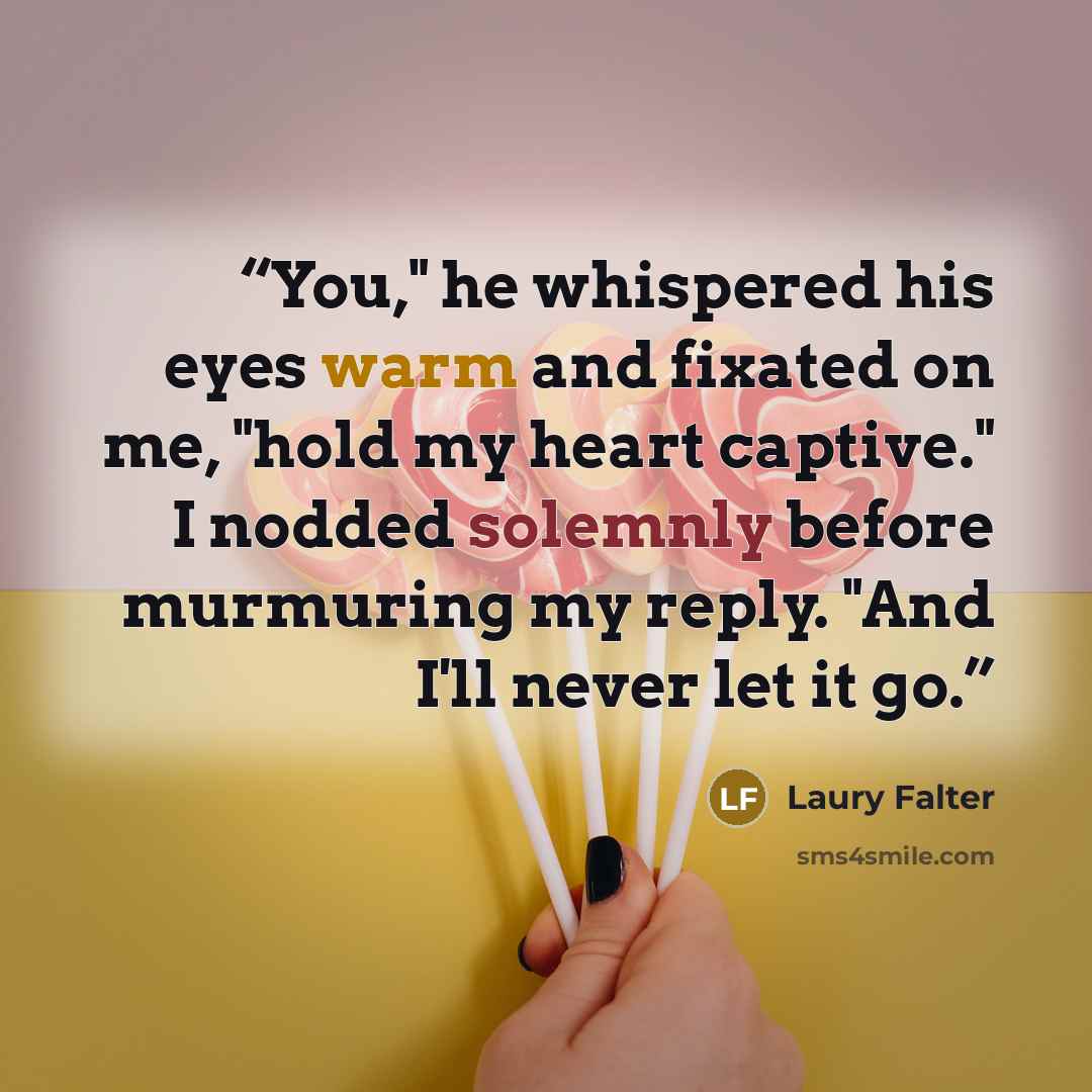 “You," he whispered his eyes warm and fixated on me, "hold my heart captive." I nodded solemnly before murmuring my reply. "And I'll never let it go.” quote by Laury Falter