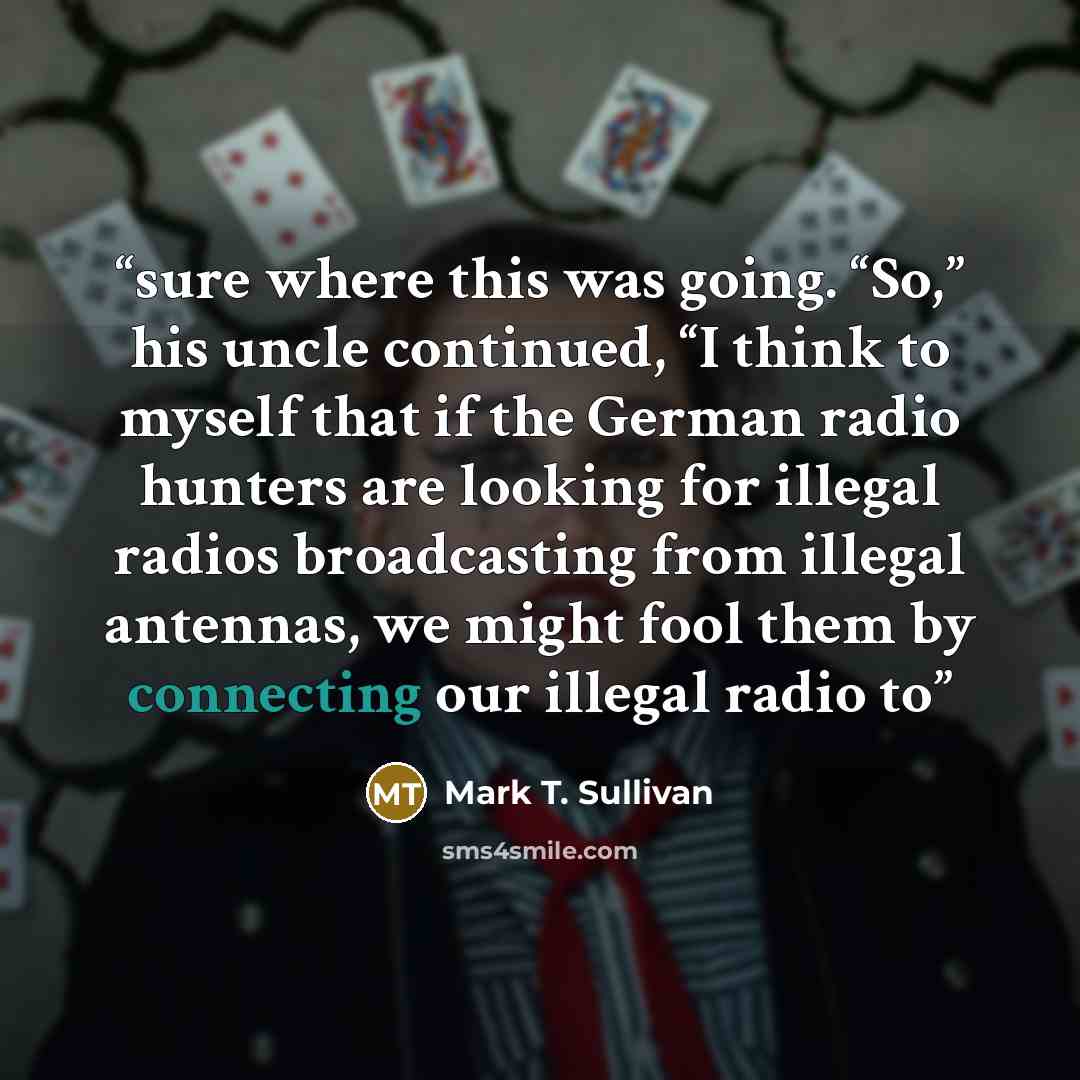 “sure where this was going. “So,” his uncle continued, “I think to myself that if the German radio hunters are looking for illegal radios broadcasting from illegal antennas, we might fool them by connecting our illegal radio to” quote by Mark T. Sullivan
