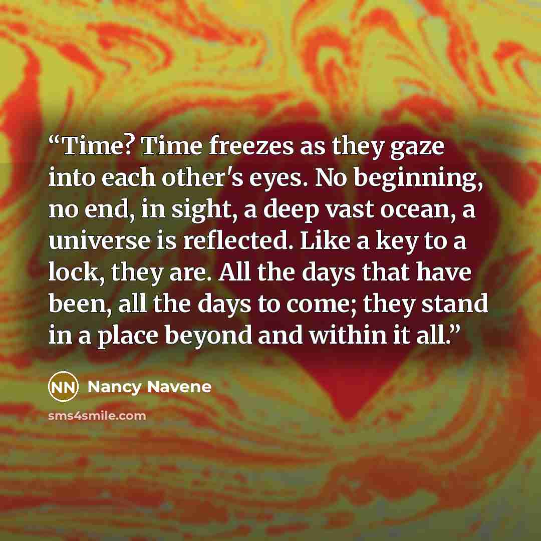 “Time? Time freezes as they gaze into each other's eyes. No beginning, no end, in sight, a deep vast ocean, a universe is reflected. Like a key to a lock, they are. All the days that have been, all the days to come; they stand in a place beyond and within it all.” quote by Nancy Navene