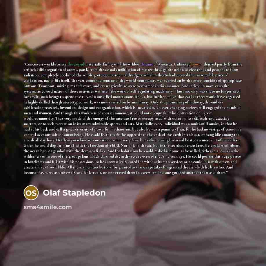 “Conceive a world-society developed materially far beyond the wildest dreams of America. Unlimited power, derived partly from the artificial disintegration of atoms, partly from the actual annihilation of matter through the union of electrons and protons to form radiation, completely abolished the…” quote by Olaf Stapledon