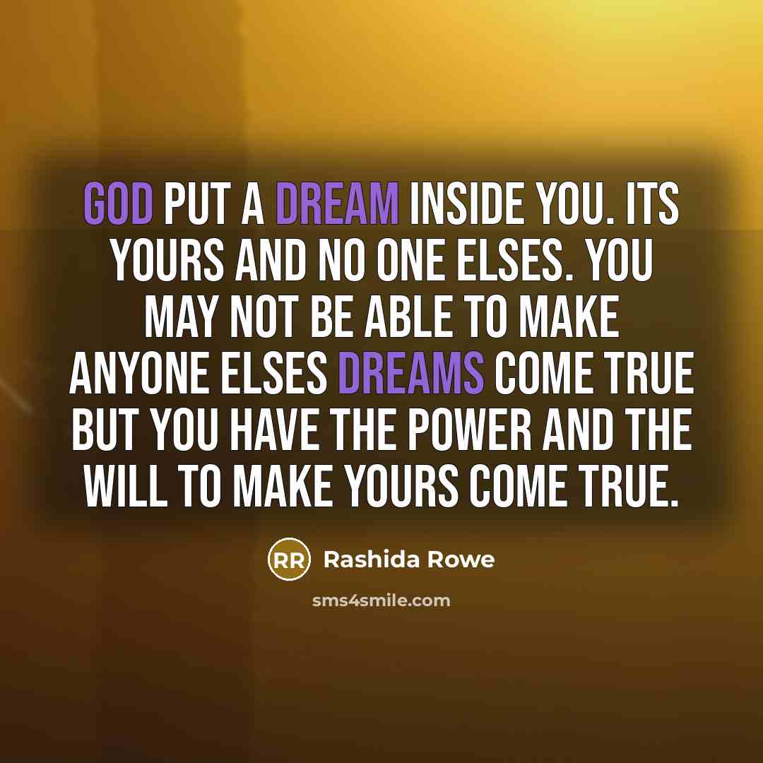 “God put a dream inside you. Its yours and no one elses. You may not be able to make anyone elses dreams come true but you have the power and the will to make yours come true.” quote by Rashida Rowe