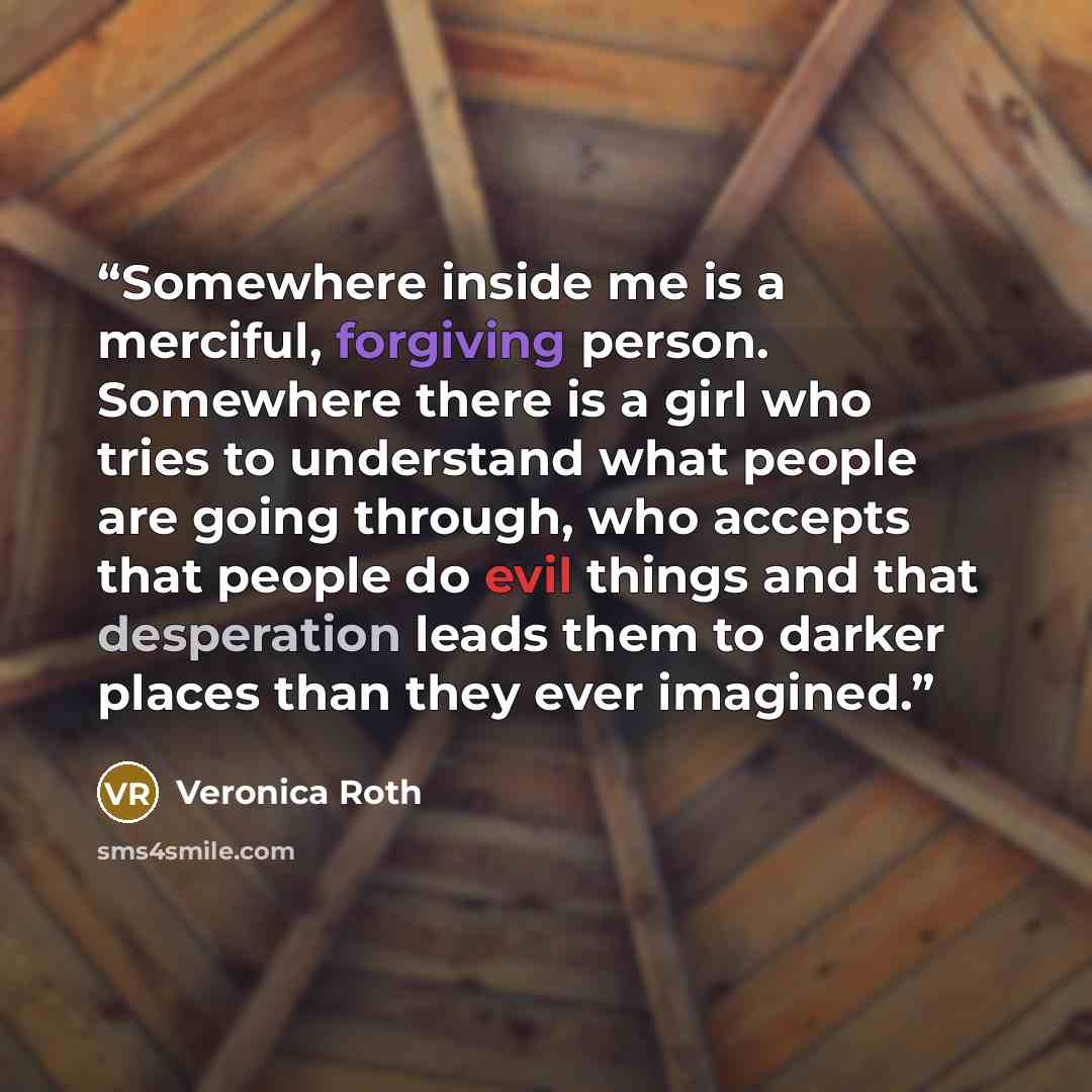 “Somewhere inside me is a merciful, forgiving person. Somewhere there is a girl who tries to understand what people are going through, who accepts that people do evil things and that desperation leads them to darker places than they ever imagined.” quote by Veronica Roth