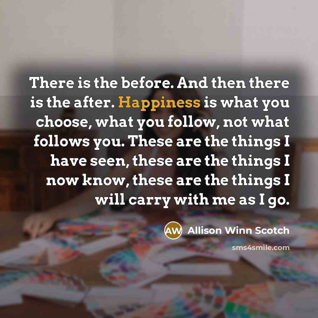 “There is the before. And then there is the after. Happiness is what you choose, what you follow, not what follows you. These are the things I have seen, these are the things I now know, these are the things I will carry with me as I go.” quote by Allison Winn Scotch