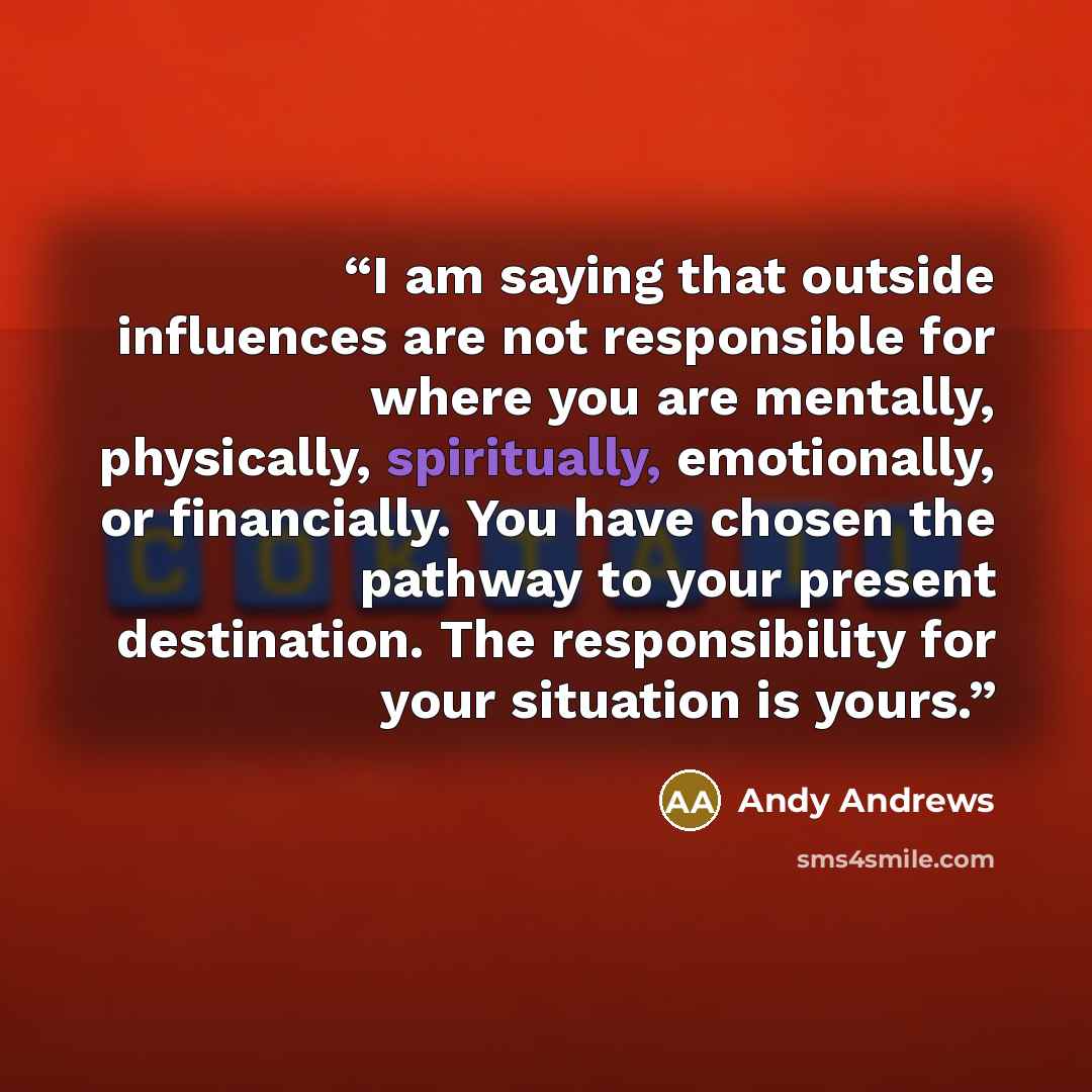 “I am saying that outside influences are not responsible for where you are mentally, physically, spiritually, emotionally, or financially. You have chosen the pathway to your present destination. The responsibility for your situation is yours.” quote by Andy Andrews