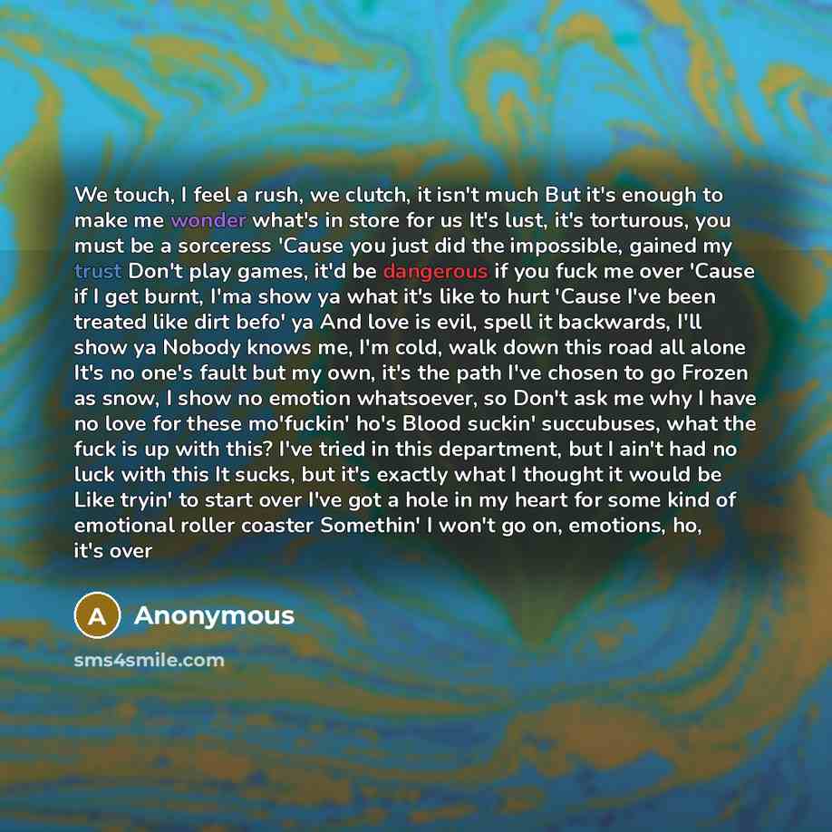 “We touch, I feel a rush, we clutch, it isn't much But it's enough to make me wonder what's in store for us It's lust, it's torturous, you must be a sorceress 'Cause you just did the impossible, gained my trust Don't play games, it'd be dangerous if you fuck me over 'Cause if I get burnt, I'ma show…” quote by Anonymous