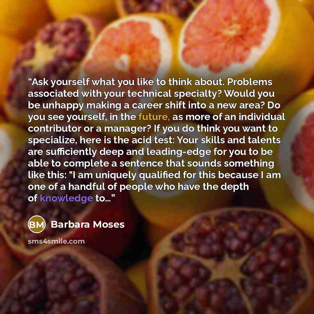 “Ask yourself what you like to think about. Problems associated with your technical specialty? Would you be unhappy making a career shift into a new area? Do you see yourself, in the future, as more of an individual contributor or a manager? If you do think you want to specialize, here is the acid…” quote by Barbara Moses