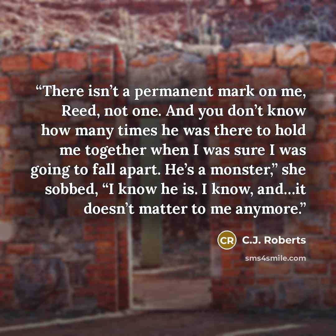 “There isn’t a permanent mark on me, Reed, not one. And you don’t know how many times he was there to hold me together when I was sure I was going to fall apart. He’s a monster,” she sobbed, “I know he is. I know, and…it doesn’t matter to me anymore.” quote by C.J. Roberts