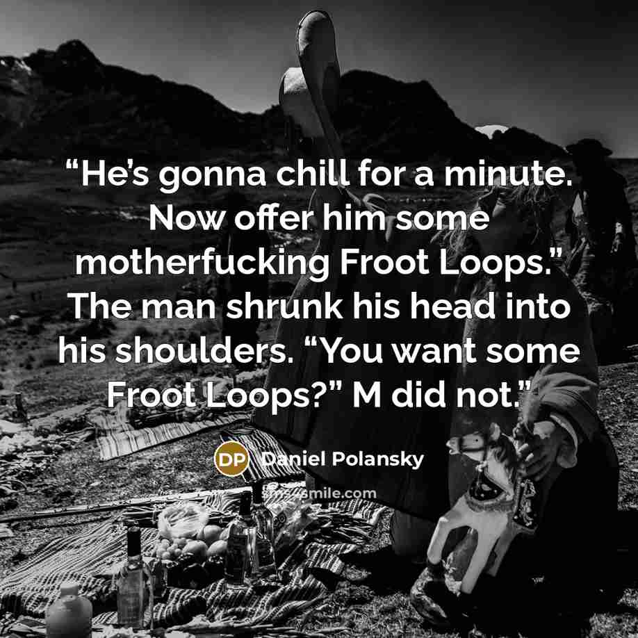 “He’s gonna chill for a minute. Now offer him some motherfucking Froot Loops.” The man shrunk his head into his shoulders. “You want some Froot Loops?” M did not.” quote by Daniel Polansky
