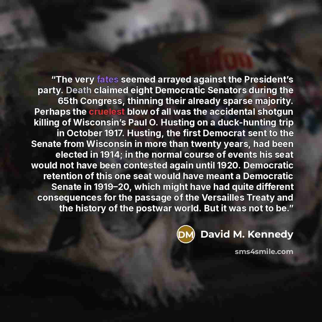 “The very fates seemed arrayed against the President’s party. Death claimed eight Democratic Senators during the 65th Congress, thinning their already sparse majority. Perhaps the cruelest blow of all was the accidental shotgun killing of Wisconsin’s Paul O. Husting on a duck-hunting trip in…” quote by David M. Kennedy