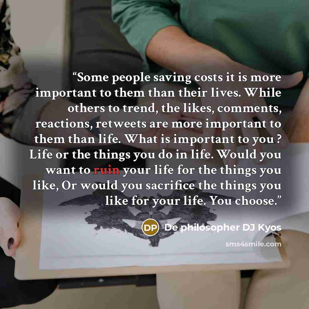 “Some people saving costs it is more important to them than their lives. While others to trend, the likes, comments, reactions, retweets are more important to them than life. What is important to you ? Life or the things you do in life. Would you want to ruin your life for the things you like, Or…” quote by De philosopher DJ Kyos