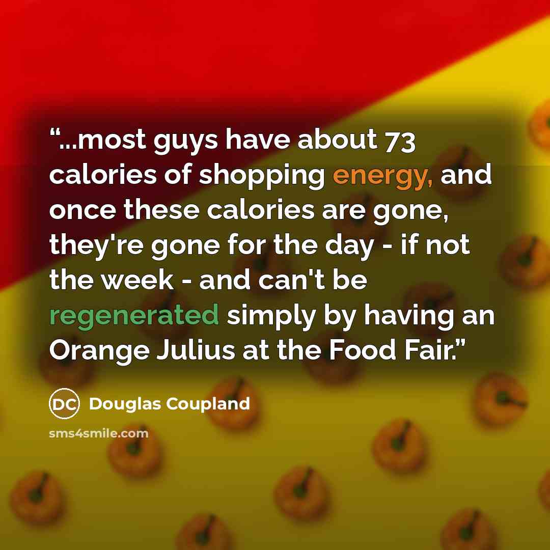 “...most guys have about 73 calories of shopping energy, and once these calories are gone, they're gone for the day - if not the week - and can't be regenerated simply by having an Orange Julius at the Food Fair.” quote by Douglas Coupland