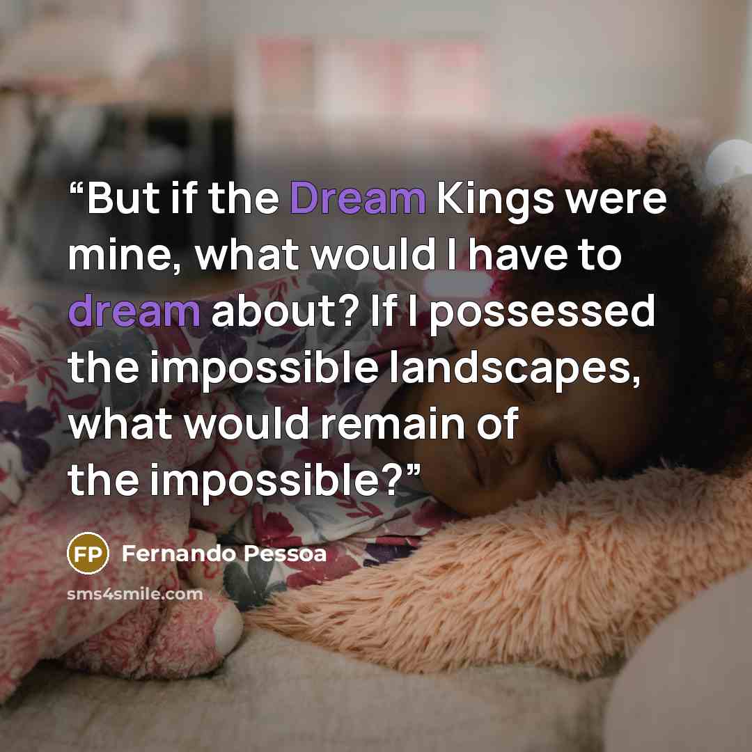 “But if the Dream Kings were mine, what would I have to dream about? If I possessed the impossible landscapes, what would remain of the impossible?” quote by Fernando Pessoa