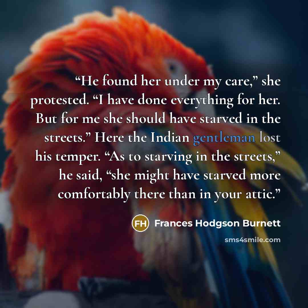 “He found her under my care,” she protested. “I have done everything for her. But for me she should have starved in the streets.” Here the Indian gentleman lost his temper. “As to starving in the streets,” he said, “she might have starved more comfortably there than in your attic.” quote by Frances Hodgson Burnett