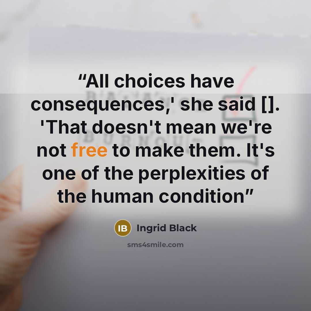 “All choices have consequences,' she said []. 'That doesn't mean we're not free to make them. It's one of the perplexities of the human condition” quote by Ingrid Black