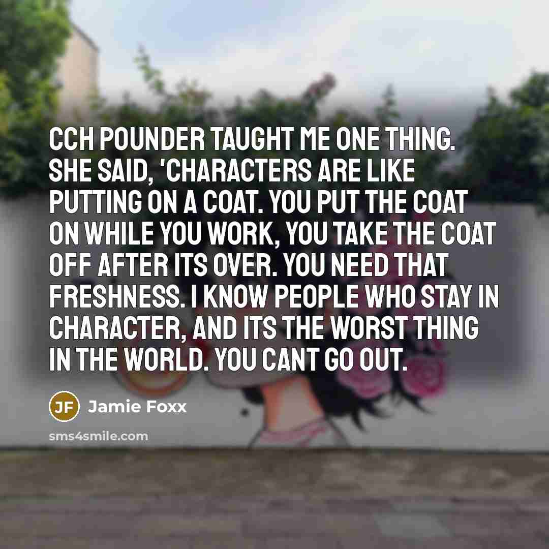 “CCH Pounder taught me one thing. She said, 'Characters are like putting on a coat. You put the coat on while you work, you take the coat off after its over. You need that freshness. I know people who stay in character, and its the worst thing in the world. You cant go out.” quote by Jamie Foxx