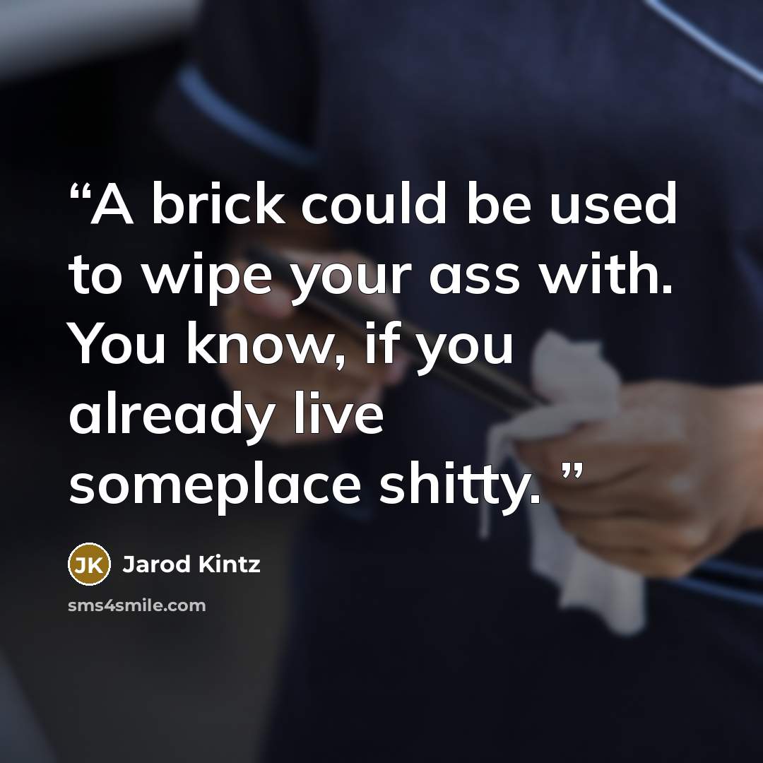 “A brick could be used to wipe your ass with. You know, if you already live someplace shitty.” quote by Jarod Kintz