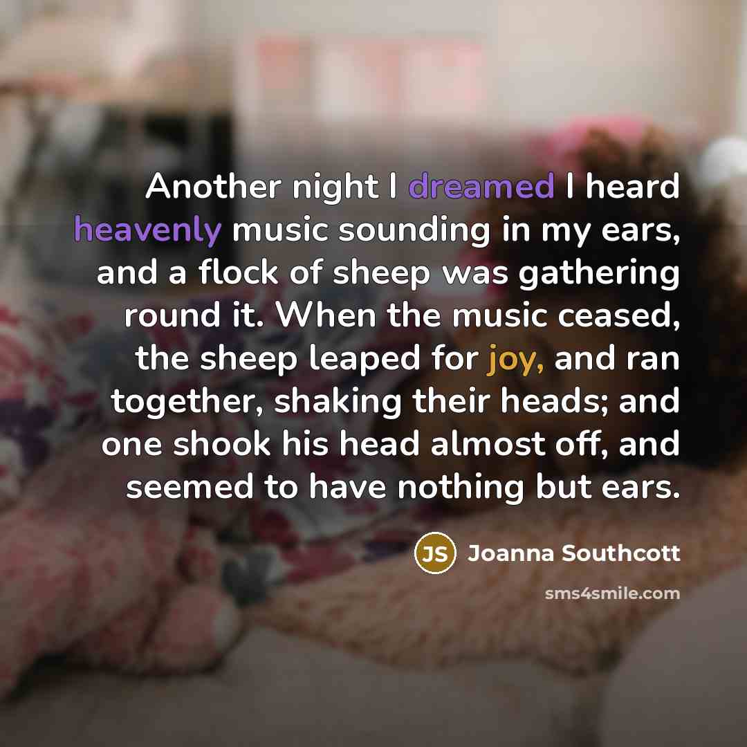 “Another night I dreamed I heard heavenly music sounding in my ears, and a flock of sheep was gathering round it. When the music ceased, the sheep leaped for joy, and ran together, shaking their heads; and one shook his head almost off, and seemed to have nothing but ears.” quote by Joanna Southcott