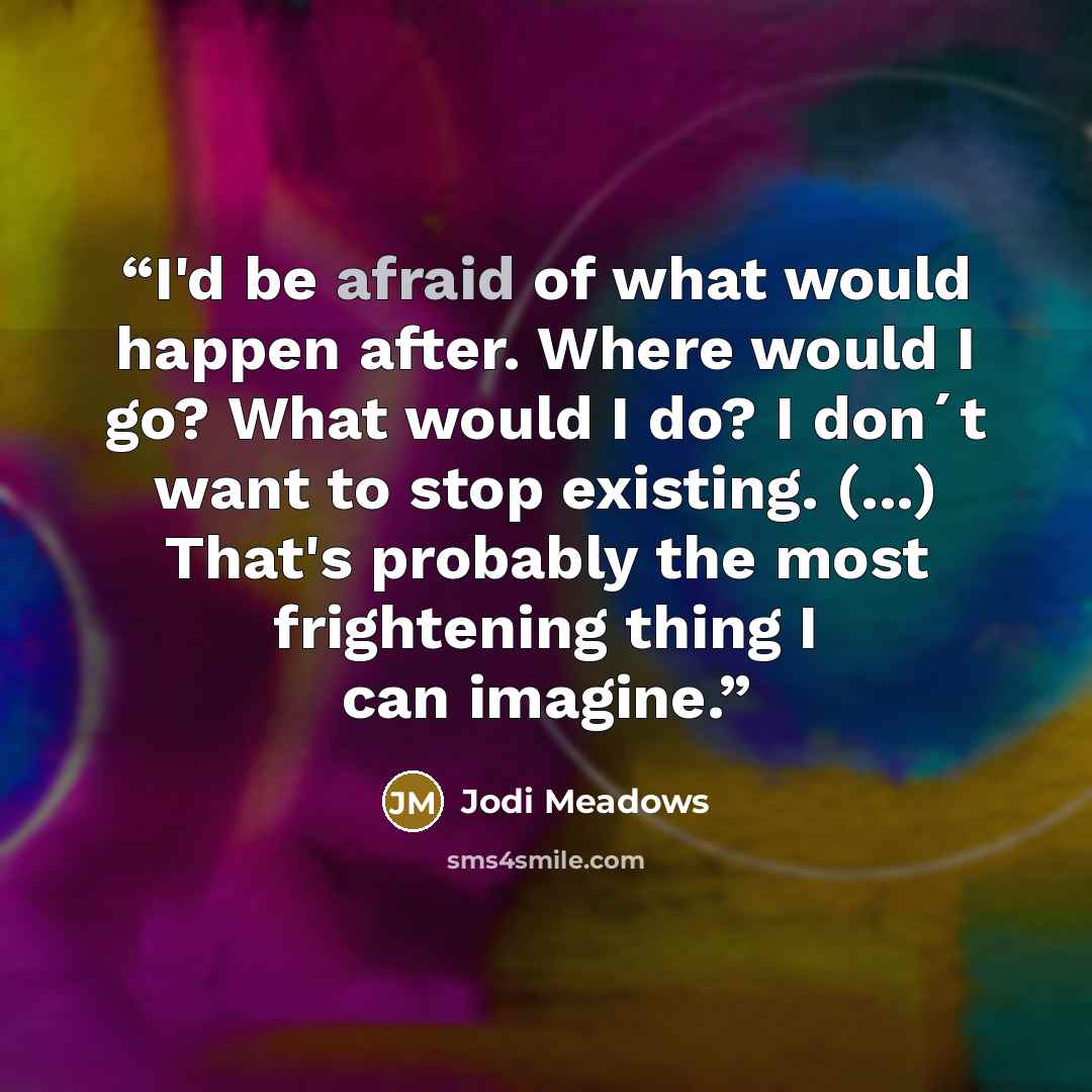 “I'd be afraid of what would happen after. Where would I go? What would I do? I don´t want to stop existing. (...) That's probably the most frightening thing I can imagine.” quote by Jodi Meadows