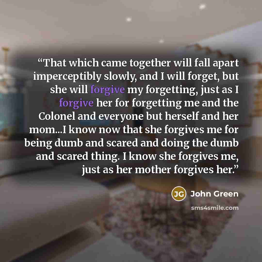“That which came together will fall apart imperceptibly slowly, and I will forget, but she will forgive my forgetting, just as I forgive her for forgetting me and the Colonel and everyone but herself and her mom...I know now that she forgives me for being dumb and scared and doing the dumb and…” quote by John Green