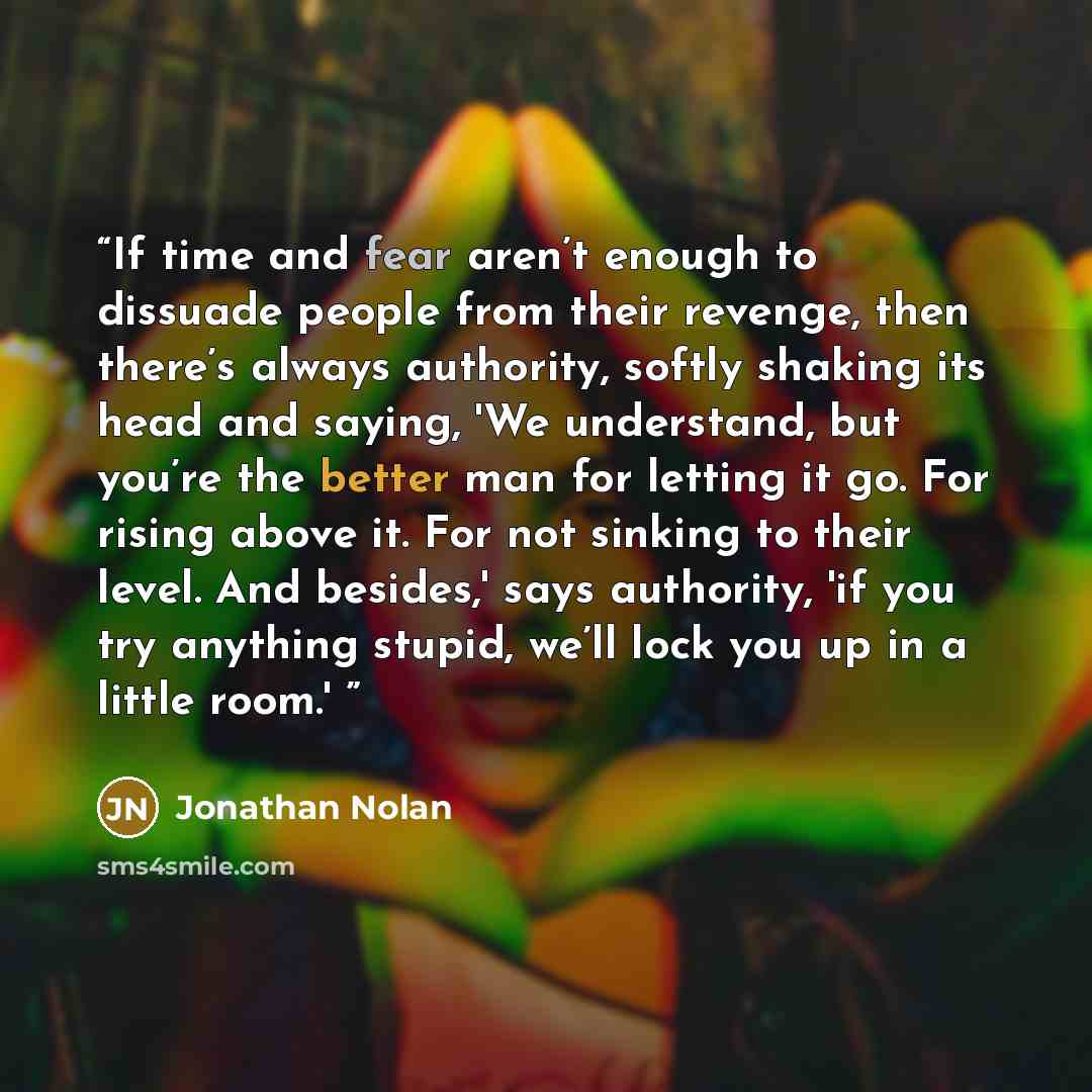 “If time and fear aren’t enough to dissuade people from their revenge, then there’s always authority, softly shaking its head and saying, 'We understand, but you’re the better man for letting it go. For rising above it. For not sinking to their level. And besides,' says authority, 'if you try…” quote by Jonathan Nolan