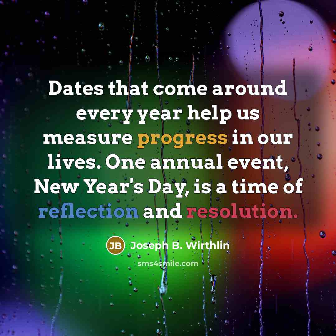 “Dates that come around every year help us measure progress in our lives. One annual event, New Year's Day, is a time of reflection and resolution.” quote by Joseph B. Wirthlin