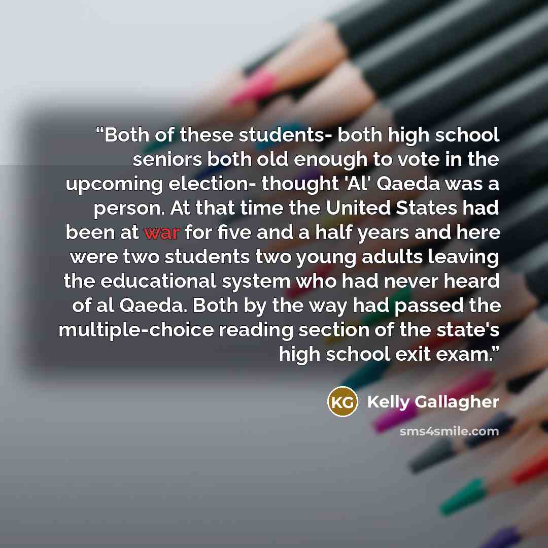 “Both of these students- both high school seniors both old enough to vote in the upcoming election- thought 'Al' Qaeda was a person. At that time the United States had been at war for five and a half years and here were two students two young adults leaving the educational system who had never…” quote by Kelly Gallagher