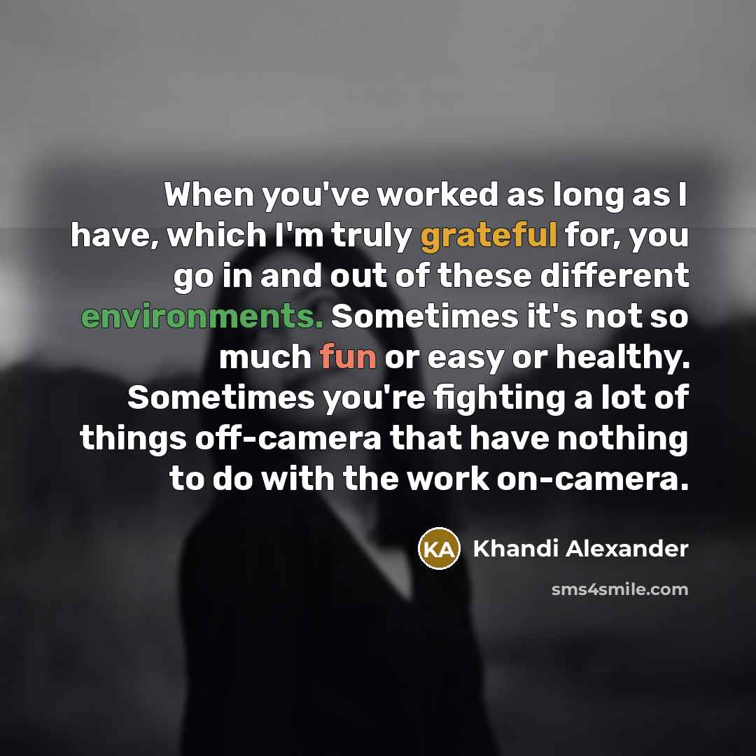 “When you've worked as long as I have, which I'm truly grateful for, you go in and out of these different environments. Sometimes it's not so much fun or easy or healthy. Sometimes you're fighting a lot of things off-camera that have nothing to do with the work on-camera.” quote by Khandi Alexander