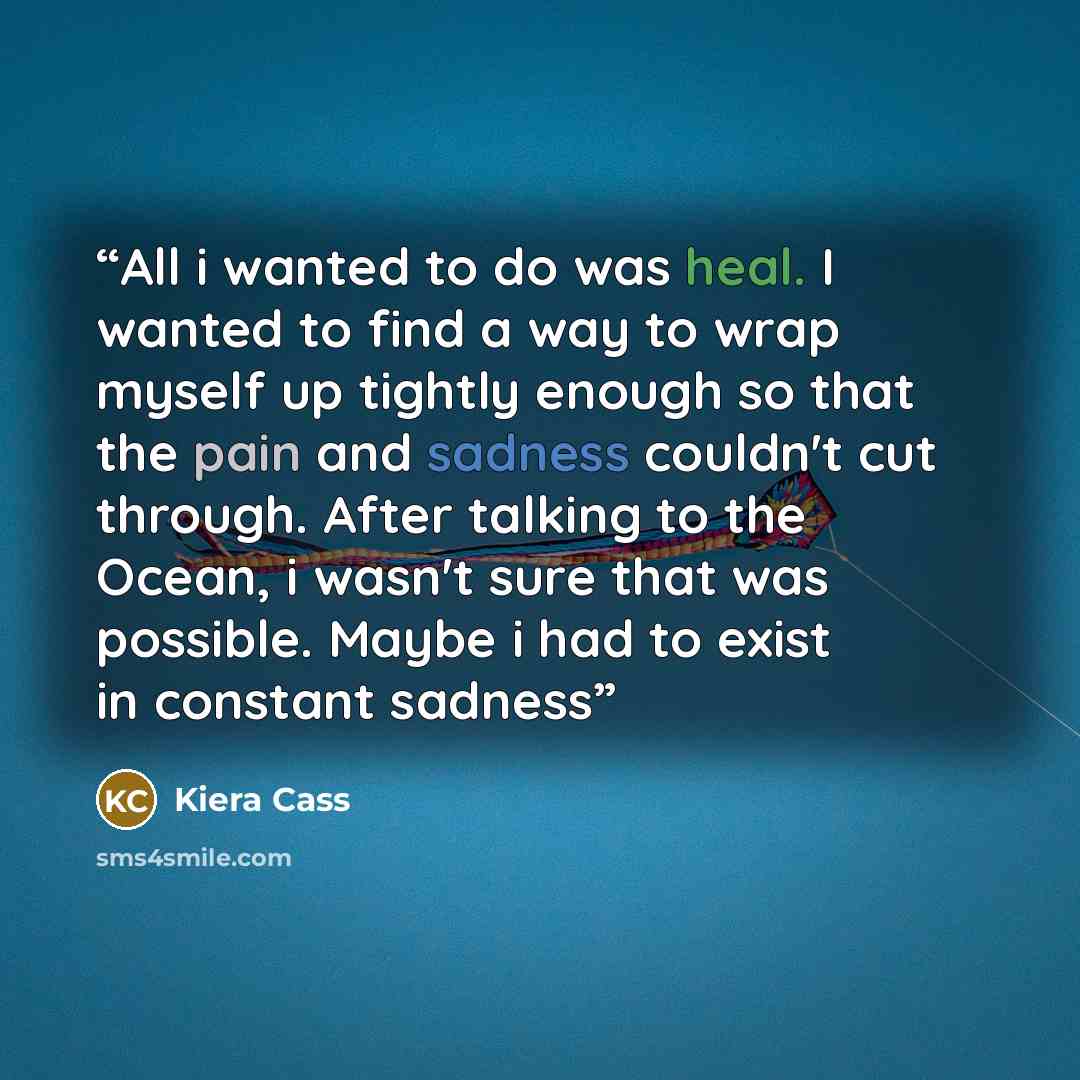 “All i wanted to do was heal. I wanted to find a way to wrap myself up tightly enough so that the pain and sadness couldn't cut through. After talking to the Ocean, i wasn't sure that was possible. Maybe i had to exist in constant sadness” quote by Kiera Cass