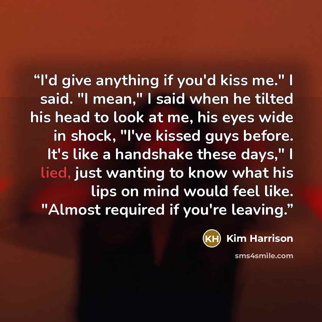 “I'd give anything if you'd kiss me." I said. "I mean," I said when he tilted his head to look at me, his eyes wide in shock, "I've kissed guys before. It's like a handshake these days," I lied, just wanting to know what his lips on mind would feel like. "Almost required if you're leaving.” quote by Kim Harrison