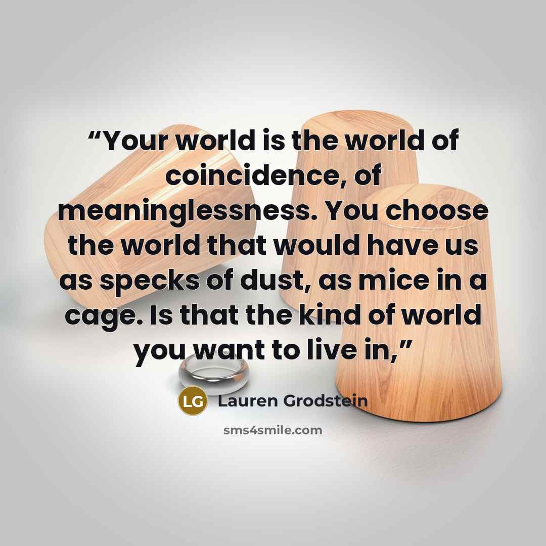 “Your world is the world of coincidence, of meaninglessness. You choose the world that would have us as specks of dust, as mice in a cage. Is that the kind of world you want to live in,” quote by Lauren Grodstein
