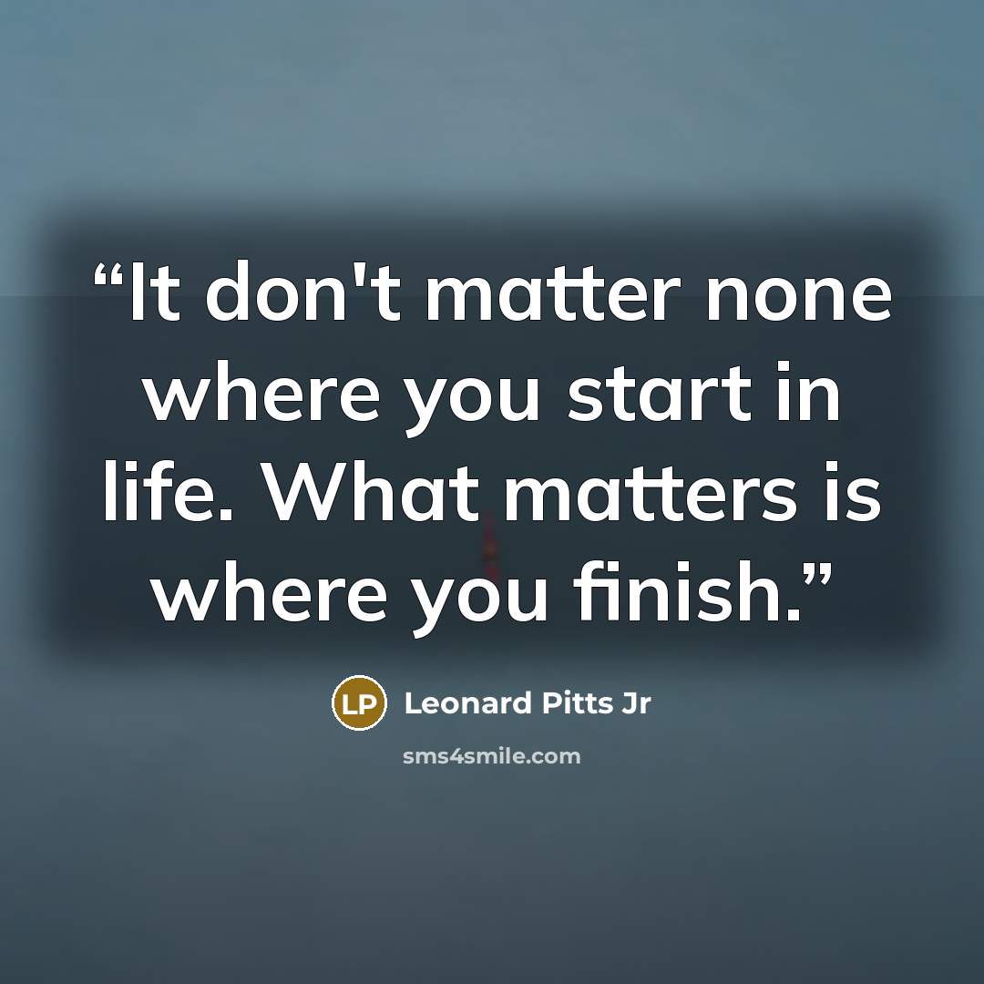“It don't matter none where you start in life. What matters is where you finish.” quote by Leonard Pitts Jr