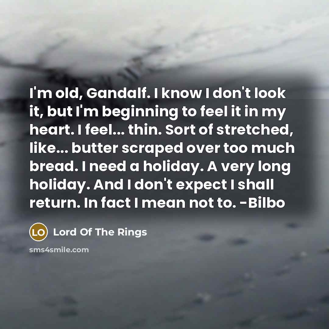“I'm old, Gandalf. I know I don't look it, but I'm beginning to feel it in my heart. I feel... thin. Sort of stretched, like... butter scraped over too much bread. I need a holiday. A very long holiday. And I don't expect I shall return. In fact I mean not to. -Bilbo” quote by Lord Of The Rings