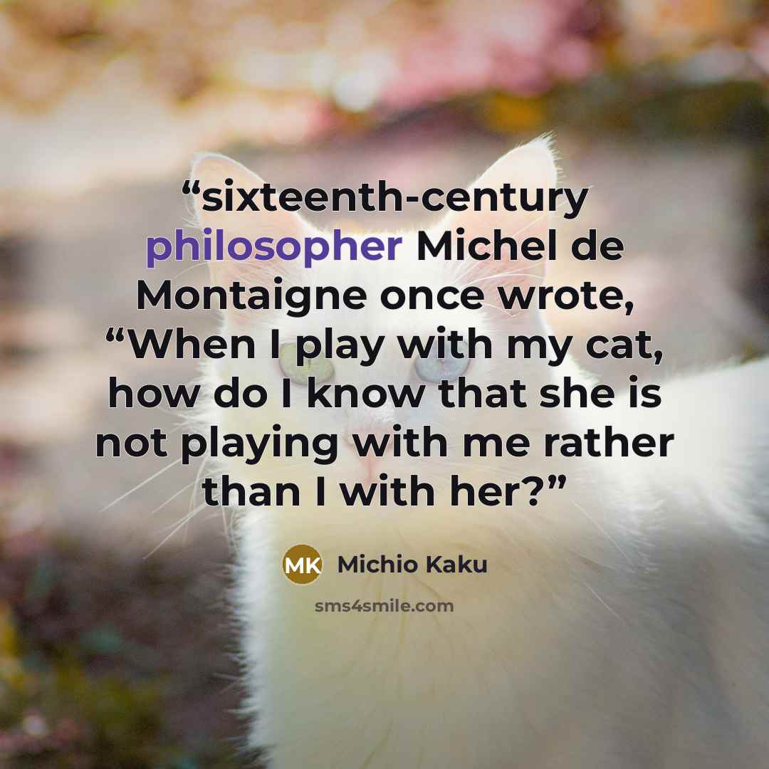 “sixteenth-century philosopher Michel de Montaigne once wrote, “When I play with my cat, how do I know that she is not playing with me rather than I with her?” quote by Michio Kaku