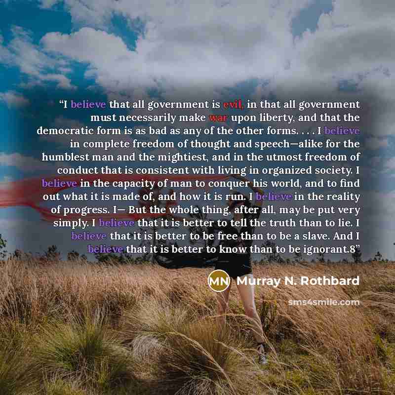 “I believe that all government is evil, in that all government must necessarily make war upon liberty, and that the democratic form is as bad as any of the other forms. . . . I believe in complete freedom of thought and speech—alike for the humblest man and the mightiest, and in the utmost freedom…” quote by Murray N. Rothbard