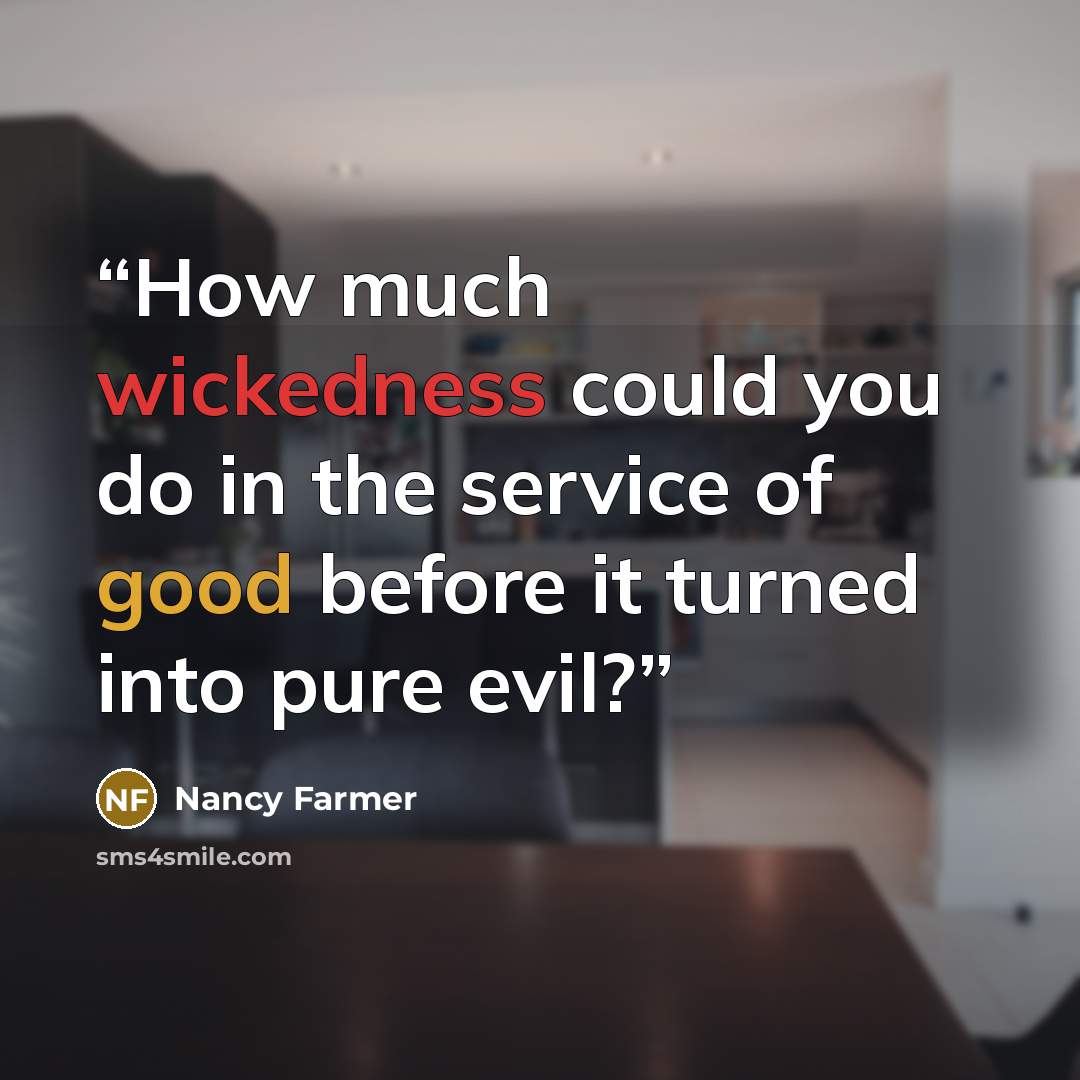 “How much wickedness could you do in the service of good before it turned into pure evil?” quote by Nancy Farmer