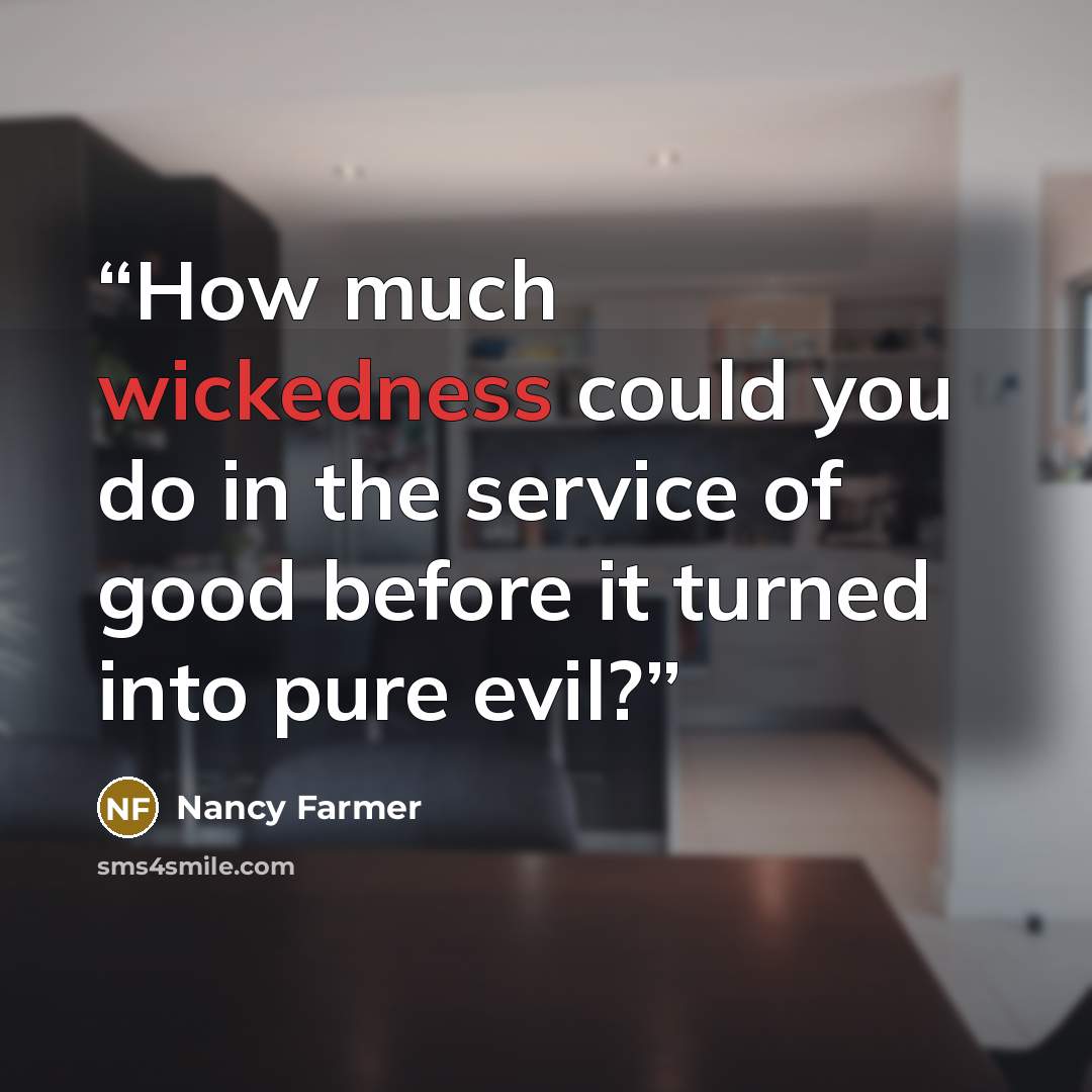 “How much wickedness could you do in the service of good before it turned into pure evil?” quote by Nancy Farmer