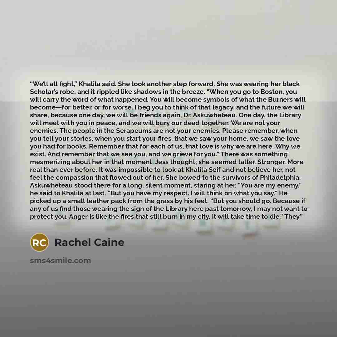 “We’ll all fight,” Khalila said. She took another step forward. She was wearing her black Scholar’s robe, and it rippled like shadows in the breeze. “When you go to Boston, you will carry the word of what happened. You will become symbols of what the Burners will become—for better, or for worse. I…” quote by Rachel Caine