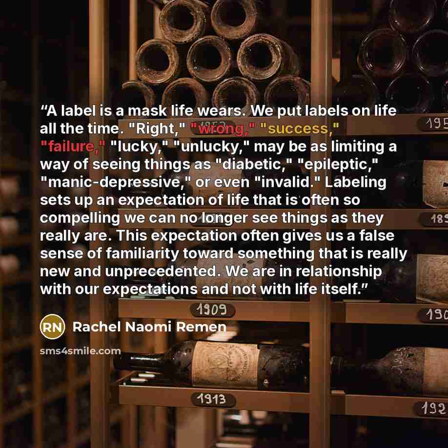 “A label is a mask life wears. We put labels on life all the time. "Right," "wrong," "success," "failure," "lucky," "unlucky," may be as limiting a way of seeing things as "diabetic," "epileptic," "manic-depressive," or even "invalid." Labeling sets up an expectation of life that is often so…” quote by Rachel Naomi Remen