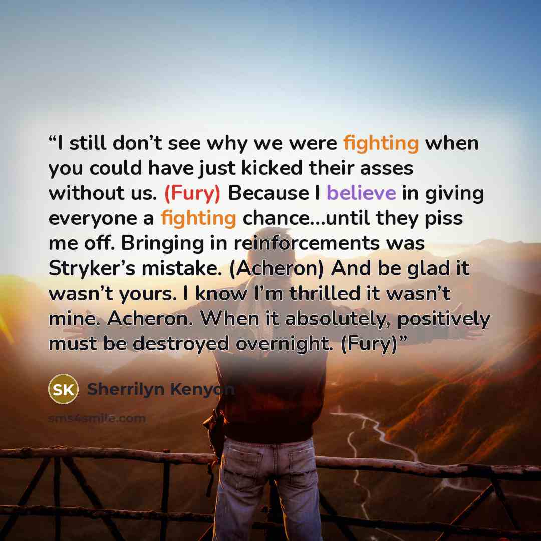 “I still don’t see why we were fighting when you could have just kicked their asses without us. (Fury) Because I believe in giving everyone a fighting chance…until they piss me off. Bringing in reinforcements was Stryker’s mistake. (Acheron) And be glad it wasn’t yours. I know I’m thrilled it…” quote by Sherrilyn Kenyon