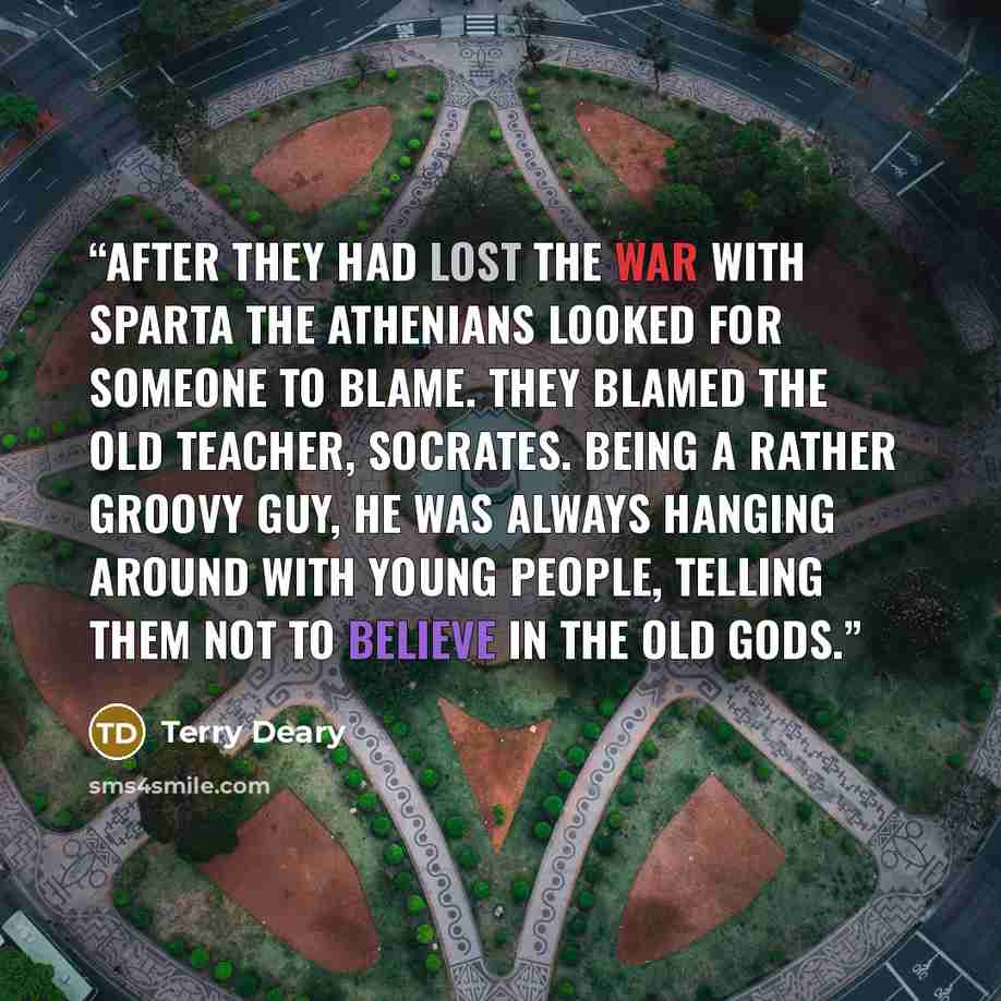 “After they had lost the war with Sparta the Athenians looked for someone to blame. They blamed the old teacher, Socrates. Being a rather groovy guy, he was always hanging around with young people, telling them not to believe in the old gods.” quote by Terry Deary