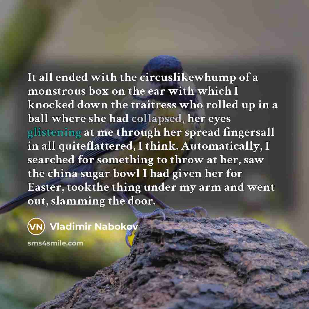“It all ended with the circuslikewhump of a monstrous box on the ear with which I knocked down the traitress who rolled up in a ball where she had collapsed, her eyes glistening at me through her spread fingersall in all quiteflattered, I think. Automatically, I searched for something to throw at…” quote by Vladimir Nabokov