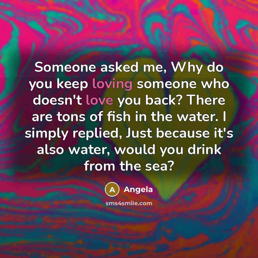 “Someone asked me, Why do you keep loving someone who doesn't love you back? There are tons of fish in the water. I simply replied, Just because it's also water, would you drink from the sea?” quote by Angela