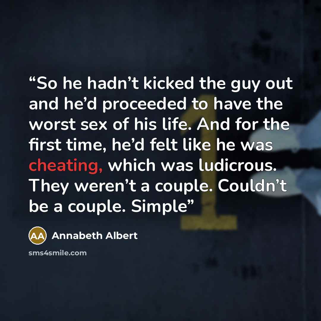 “So he hadn’t kicked the guy out and he’d proceeded to have the worst sex of his life. And for the first time, he’d felt like he was cheating, which was ludicrous. They weren’t a couple. Couldn’t be a couple. Simple” quote by Annabeth Albert