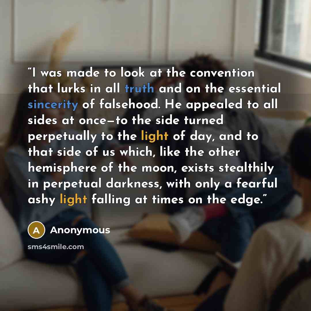 “I was made to look at the convention that lurks in all truth and on the essential sincerity of falsehood. He appealed to all sides at once—to the side turned perpetually to the light of day, and to that side of us which, like the other hemisphere of the moon, exists stealthily in perpetual…” quote by Anonymous